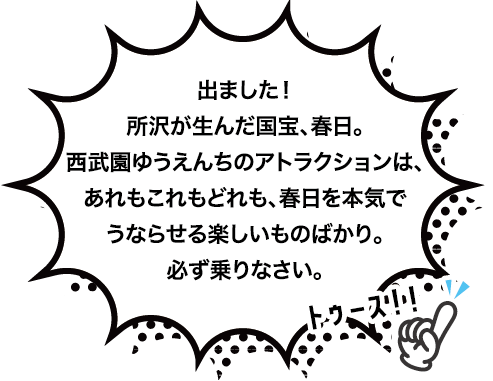 出ました！所沢が生んだ国宝、春日。
西武園ゆうえんちのアトラクションは、あれもこれもどれも、春日を本気でうならせる楽しいものばかり。
必ず乗りなさい