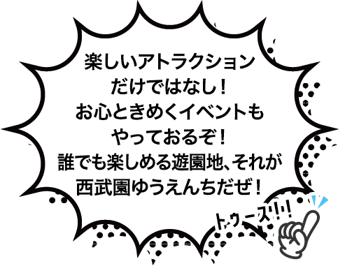 楽しいアトラクションだけではなし！
お心ときめくイベントもやっておるぞ！
誰でも楽しめる遊園地、それが西武園ゆうえんちだぜ！