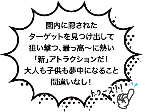 園内に隠されたターゲットを見つけ出して狙い撃つ、最っ高〜に熱い「新」アトラクション。大人も子供も夢中になること間違いなし